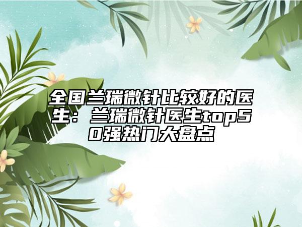全国兰瑞微针比较好的医生：兰瑞微针医生top50强热门大盘点