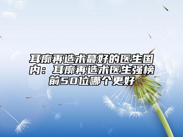 耳廓再造术蕞好的医生国内：耳廓再造术医生强榜前50位哪个更好