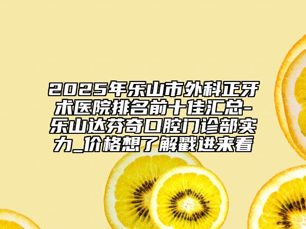 2025年乐山市外科正牙术医院排名前十佳汇总-乐山达芬奇口腔门诊部实力_价格想了解戳进来看