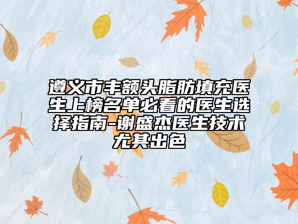 遵义市丰额头脂肪填充医生上榜名单必看的医生选择指南-谢盛杰医生技术尤其出色