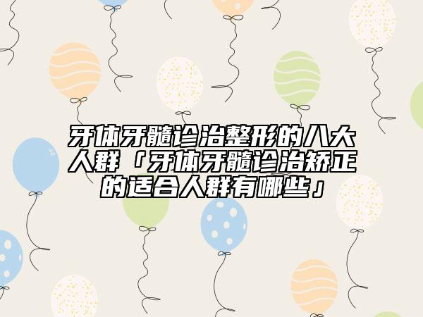 牙体牙髓诊治整形的八大人群「牙体牙髓诊治矫正的适合人群有哪些」
