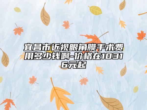 宜昌市近视眼角膜手术费用多少钱啊-价格在10316元起