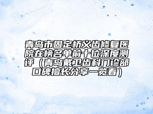 青岛市固定桥义齿修复医院在榜名单前十位深度测评（青岛戴卫齿科门诊部口碑擅长分享一览看）