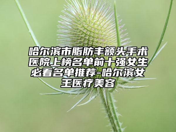 哈尔滨市脂肪丰额头手术医院上榜名单前十强女生必看名单推荐-哈尔滨女王医疗美容