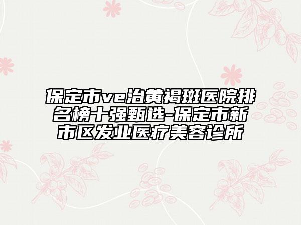 保定市ve治黄褐斑医院排名榜十强甄选-保定市新市区发业医疗美容诊所