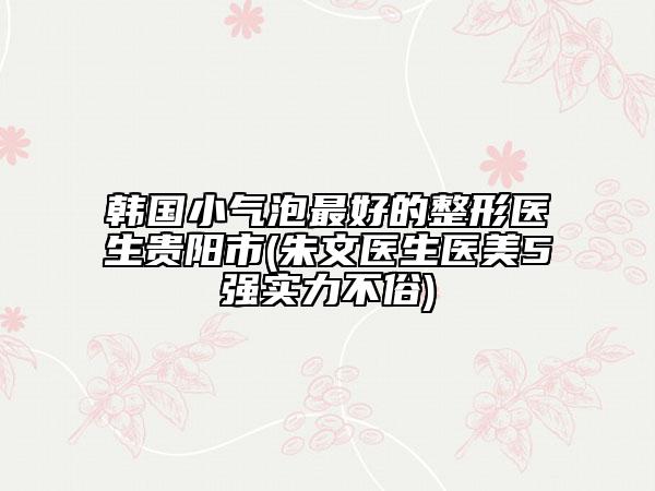 韩国小气泡最好的整形医生贵阳市(朱文医生医美5强实力不俗)