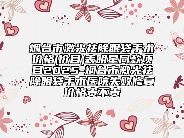 烟台市激光祛除眼袋手术价格(价目)表明星同款项目2025-烟台市激光祛除眼袋手术医院失败修复价格贵不贵