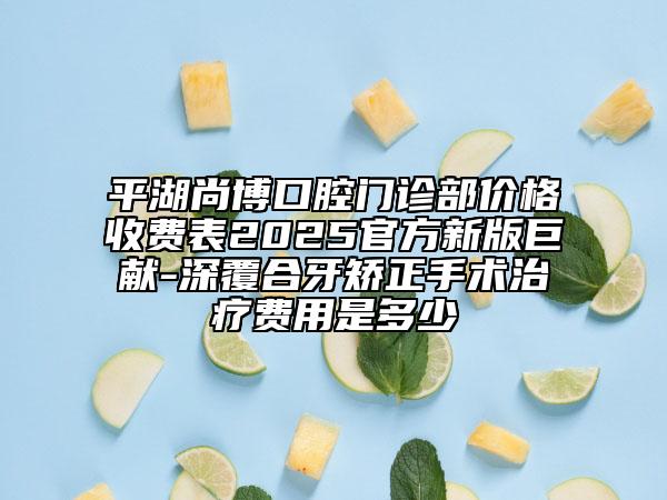 平湖尚博口腔门诊部价格收费表2025官方新版巨献-深覆合牙矫正手术治疗费用是多少