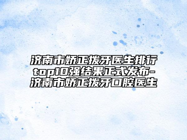 济南市娇正拨牙医生排行top10强结果正式发布-济南市娇正拨牙口腔医生