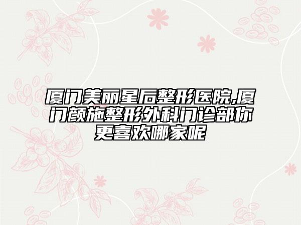 厦门美丽星后整形医院,厦门颜施整形外科门诊部你更喜欢哪家呢