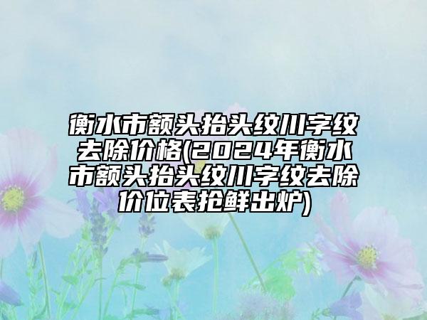 衡水市额头抬头纹川字纹去除价格(2024年衡水市额头抬头纹川字纹去除价位表抢鲜出炉)