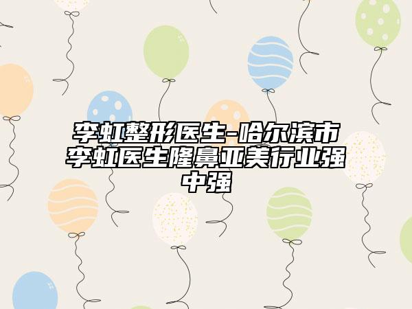 李虹整形医生-哈尔滨市李虹医生隆鼻亚美行业强中强