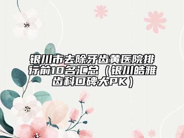 银川市去除牙齿黄医院排行前10名汇总（银川皓雅齿科口碑大PK）
