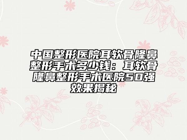 中国整形医院耳软骨隆鼻整形手术多少钱：耳软骨隆鼻整形手术医院50强效果揭秘
