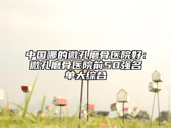 中国哪的微孔磨骨医院好：微孔磨骨医院前50强名单大综合