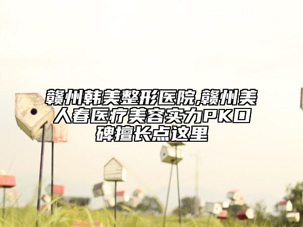 赣州韩美整形医院,赣州美人春医疗美容实力PK口碑擅长点这里