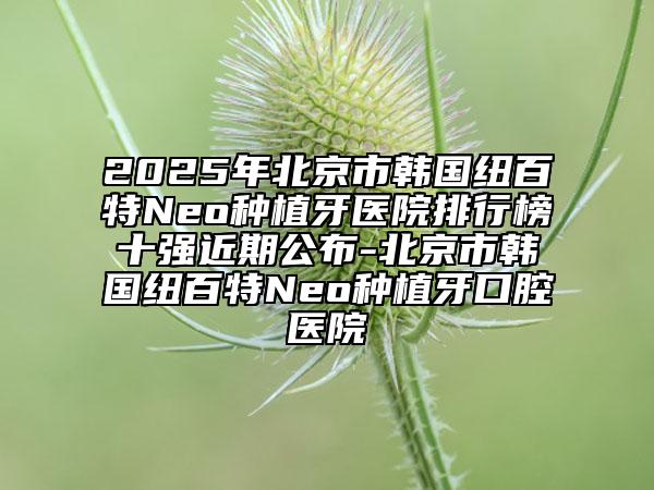 2025年北京市韩国纽百特Neo种植牙医院排行榜十强近期公布-北京市韩国纽百特Neo种植牙口腔医院