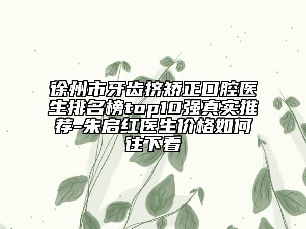 徐州市牙齿挤矫正口腔医生排名榜top10强真实推荐-朱启红医生价格如何往下看