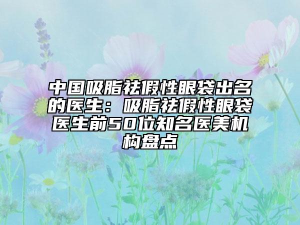 中国吸脂祛假性眼袋出名的医生：吸脂祛假性眼袋医生前50位知名医美机构盘点