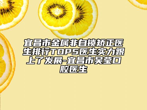 宜昌市金属非自锁矫正医生排行TOP5医生实力跟上了发展-宜昌市吴莹口腔医生