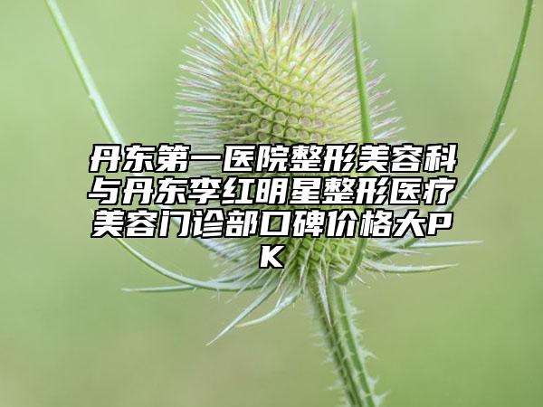 丹东第一医院整形美容科与丹东李红明星整形医疗美容门诊部口碑价格大PK