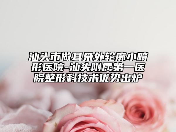 汕头市做耳朵外轮廓小畸形医院-汕头附属第一医院整形科技术优势出炉