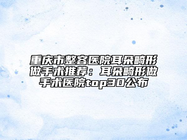 重庆市整容医院耳朵畸形做手术推荐：耳朵畸形做手术医院top30公布