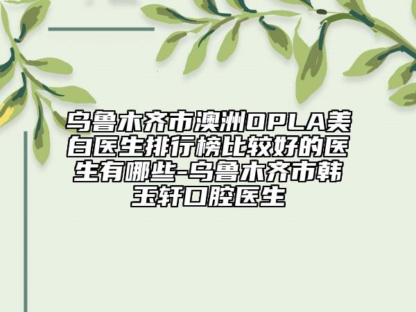 乌鲁木齐市澳洲OPLA美白医生排行榜比较好的医生有哪些-乌鲁木齐市韩玉轩口腔医生