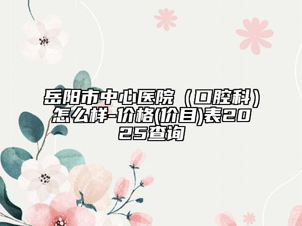 岳阳市中心医院（口腔科）怎么样-价格(价目)表2025查询