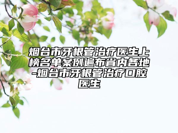 烟台市牙根管治疗医生上榜名单案例遍布省内各地-烟台市牙根管治疗口腔医生