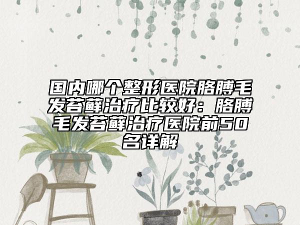 国内哪个整形医院胳膊毛发苔藓治疗比较好：胳膊毛发苔藓治疗医院前50名详解