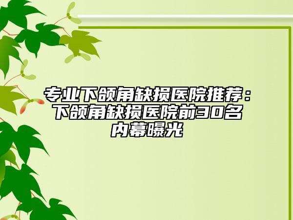 专业下颌角缺损医院推荐：下颌角缺损医院前30名内幕曝光
