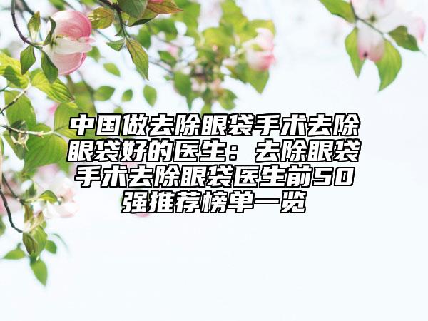 中国做去除眼袋手术去除眼袋好的医生：去除眼袋手术去除眼袋医生前50强推荐榜单一览
