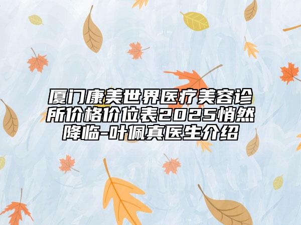 厦门康美世界医疗美容诊所价格价位表2025悄然降临-叶佩真医生介绍