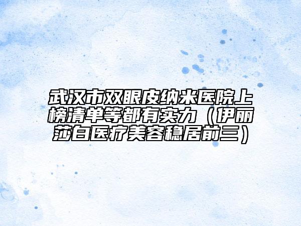 武汉市双眼皮纳米医院上榜清单等都有实力（伊丽莎白医疗美容稳居前三）