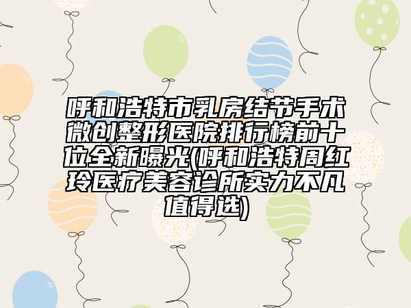呼和浩特市乳房结节手术微创整形医院排行榜前十位全新曝光(呼和浩特周红玲医疗美容诊所实力不凡值得选)