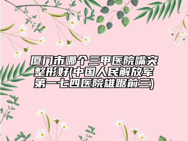厦门市哪个三甲医院嘴突整形好(中国人民解放军第一七四医院雄踞前三)