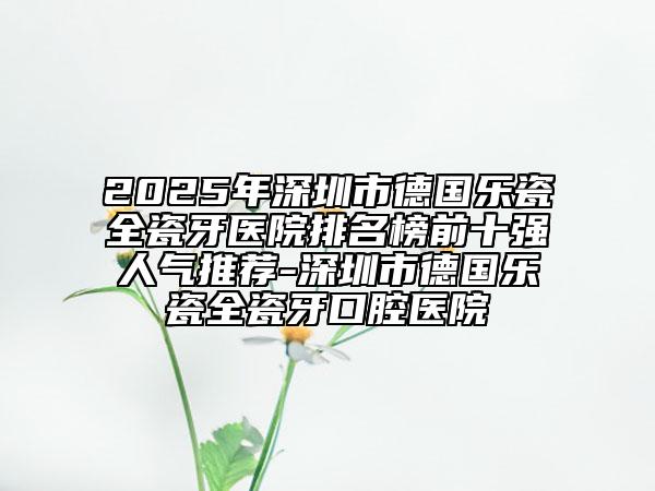 2025年深圳市德国乐瓷全瓷牙医院排名榜前十强人气推荐-深圳市德国乐瓷全瓷牙口腔医院