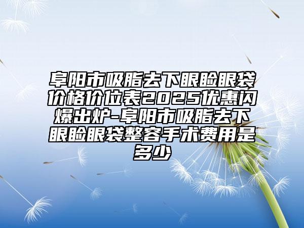 阜阳市吸脂去下眼睑眼袋价格价位表2025优惠闪爆出炉-阜阳市吸脂去下眼睑眼袋整容手术费用是多少