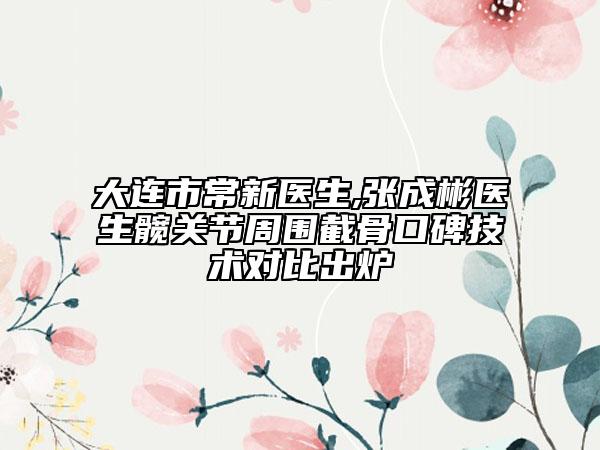 大连市常新医生,张成彬医生髋关节周围截骨口碑技术对比出炉