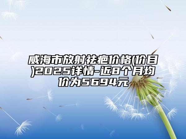 威海市放射祛疤价格(价目)2025详情-近8个月均价为5694元