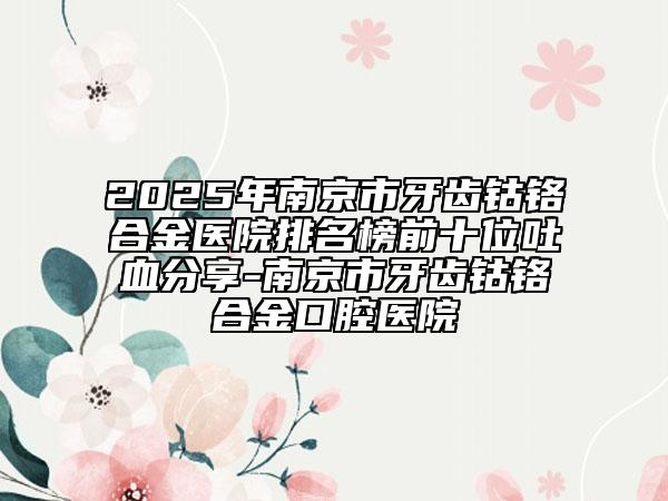 2025年南京市牙齿钴铬合金医院排名榜前十位吐血分享-南京市牙齿钴铬合金口腔医院