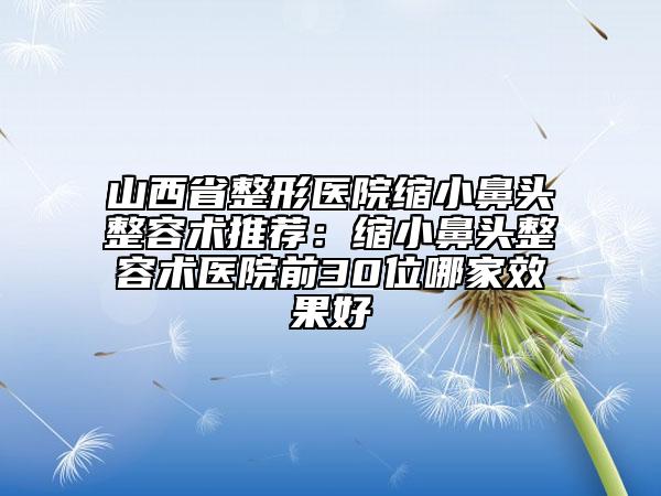 山西省整形医院缩小鼻头整容术推荐：缩小鼻头整容术医院前30位哪家效果好