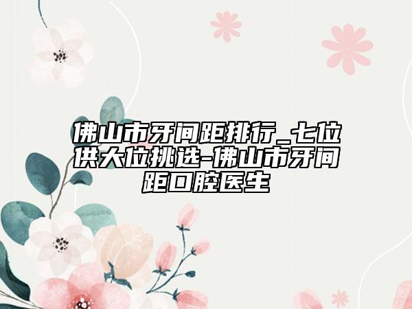 佛山市牙间距排行_七位供大位挑选-佛山市牙间距口腔医生