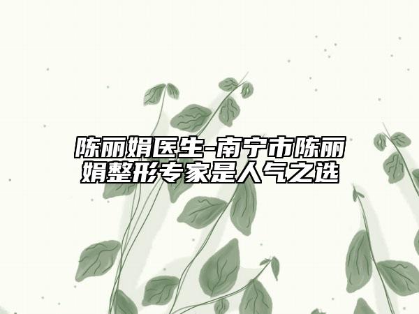 陈丽娟医生-南宁市陈丽娟整形专家是人气之选