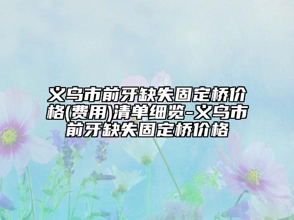 义乌市前牙缺失固定桥价格(费用)清单细览-义乌市前牙缺失固定桥价格