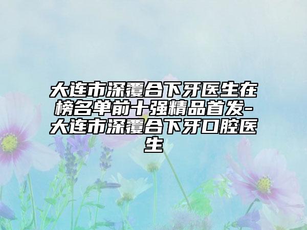 大连市深覆合下牙医生在榜名单前十强精品首发-大连市深覆合下牙口腔医生