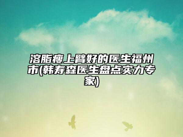 溶脂瘦上臂好的医生福州市(韩寿森医生盘点实力专家)