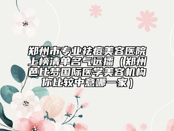 郑州市专业祛痘美容医院上榜清单名气远播（郑州芭比梦国际医学美容机构你比较中意哪一家）