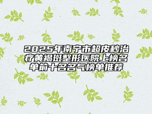 2025年南宁市超皮秒治疗黄褐斑整形医院上榜名单前十名名气榜单推荐